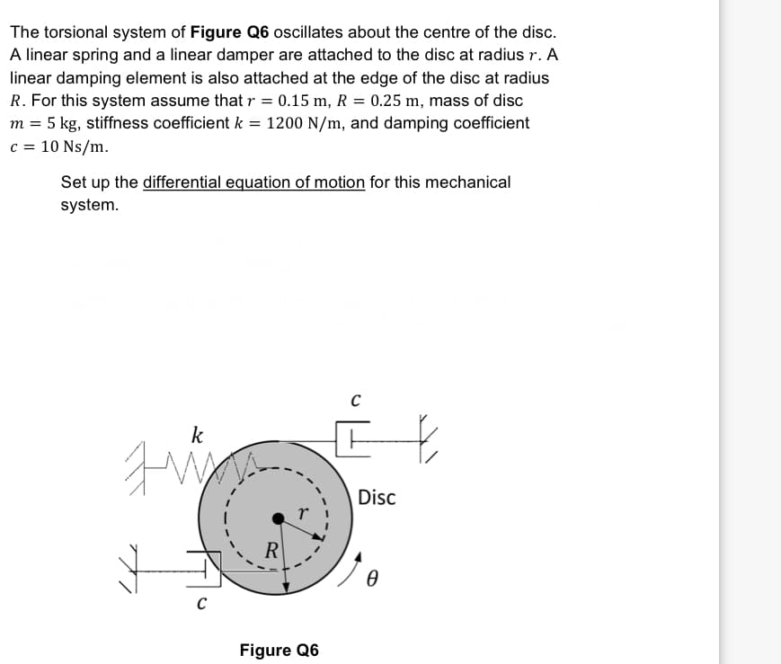 The torsional system of Figure Q6 oscillates about the centre of the disc.
A linear spring and a linear damper are attached to the disc at radius r. A
linear damping element is also attached at the edge of the disc at radius
R. For this system assume that r = 0.15 m, R = 0.25 m, mass of disc
m = 5 kg, stiffness coefficient k = 1200 N/m, and damping coefficient
c = 10 Ns/m.
Set up the differential equation of motion for this mechanical
system.
k
Fin
с
R
Figure Q6
C
Disc
0