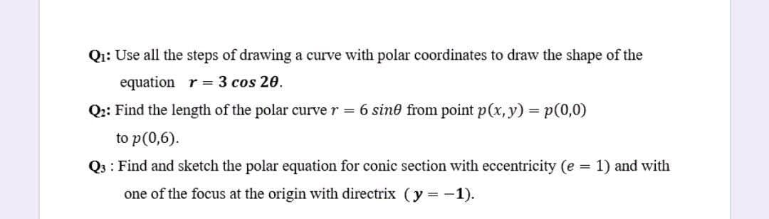 Qi: Use all the steps of drawing a curve with polar coordinates to draw the shape of the
equation r= 3 cos 20.
Q:: Find the length of the polar curve r 6 sine from point p(x, y) = p(0,0)
%3D
to p(0,6).
Q3 : Find and sketch the polar equation for conic section with eccentricity (e = 1) and with
one of the focus at the origin with directrix (y = -1).
