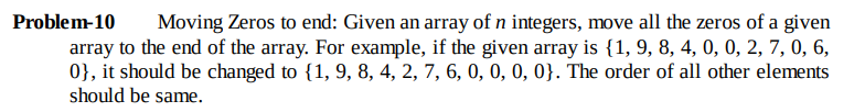 Problem-10
Moving Zeros to end: Given an array of n integers, move all the zeros of a given
array to the end of the array. For example, if the given array is {1, 9, 8, 4, 0, 0, 2, 7, 0, 6,
0}, it should be changed to {1, 9, 8, 4, 2, 7, 6, 0, 0, 0, 0}. The order of all other elements
should be same.
