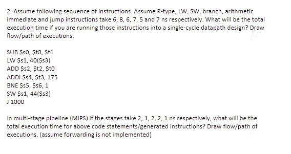 2. Assume following sequence of instructions. Assume R-type, LW, Sw, branch, arithmetic
immediate and jump instructions take 6, 8, 6, 7, 5 and 7 ns respectively. What will be the total
execution time if you are running those instructions into a single-cycle datapath design? Draw
flow/path of executions.
SUB $s0, Șto, Șt1
LW $1, 40($s3)
ADD $s2, $t2, $to
ADDI $4, St3, 175
BNE $5, $56, 1
sw $s1, 44($s3)
J 1000
In multi-stage pipeline (MIPS) if the stages take 2, 1, 2, 2, 1 ns respectively, what will be the
total execution time for above code statements/generated instructions? Draw flow/path of
executions. (assume forwarding is not implemented)
