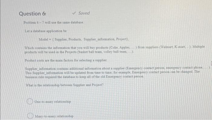 Question 6
V Saved
Problem 4-7 will use the same database.
Let a database application be
Model - ( Supplier, Products, Supplier_information, Project),
Which contains the information that you will buy products (Coke, Apples, .) from suppliers (Walmart, K-mart,) Multiple
products will be used in the Projects (basket ball team, volley ball team, ).
Product costs are the main factors for selecting a supplier.
Supplier information contains additional information about a supplier (Emergeney contact person, emergency contact phone,
This Supplier_information will be updated from time to time; for example, Emergency contact person can be changed. The
business rule required the database to keep all of the old Emergency contact person.
What is the relationship between Supplier and Project?
One-to-many relationship
Many-to-many relationship
