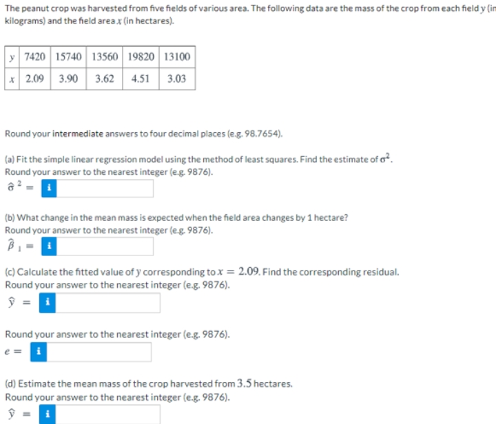 The peanut crop was harvested from five fields of various area. The following data are the mass of the crop from each field y (in
kilograms) and the field areax (in hectares).
y 7420 15740 13560 19820 13100
* 2.09
3.90 3.62 4.51 3.03
Round your intermediate answers to four decimal places (e.g. 98.7654).
(a) Fit the simple linear regression model using the method of least squares. Find the estimate of o?.
Round your answer to the nearest integer (e.g. 9876).
a? =
(b) What change in the mean mass is expected when the field area changes by 1 hectare?
Round your answer to the nearest integer (e.g. 9876).
(c) Calculate the fitted value of y corresponding to x = 2.09. Find the corresponding residual.
Round your answer to the nearest integer (e.g. 9876).
ŷ = i
Round your answer to the nearest integer (e.g. 9876).
e = i
(d) Estimate the mean mass of the crop harvested from 3.5 hectares.
Round your answer to the nearest integer (e.g. 9876).
