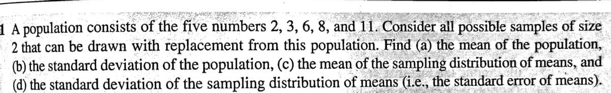 1 A population consists of the five numbers 2, 3, 6, 8, and 11. Consider all possible samples of size
2 that can be drawn with replacement from this population. Find (a) the mean of the population,
and
(b) the standard deviation of the population, (c) the mean of the sampling distribution of means,
(d) the standard deviation of the sampling distribution of means (i.e., the standard error of means).
