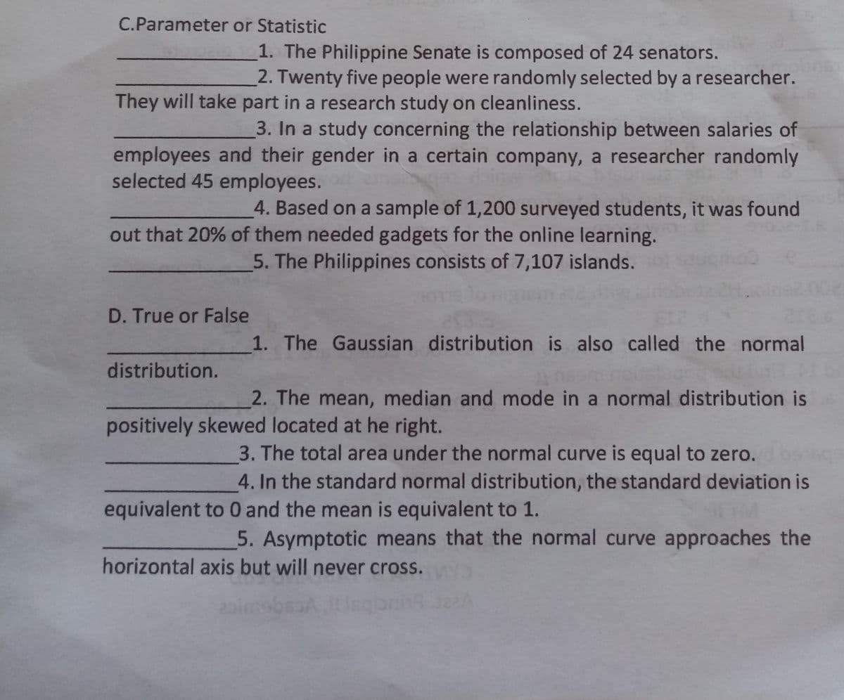 C.Parameter or Statistic
1. The Philippine Senate is composed of 24 senators.
2. Twenty five people were randomly selected by a researcher.
They will take part in a research study on cleanliness.
3. In a study concerning the relationship between salaries of
employees and their gender in a certain company, a researcher randomly
selected 45 employees.
4. Based on a sample of 1,200 surveyed students, it was found
out that 20% of them needed gadgets for the online learning.
5. The Philippines consists of 7,107 islands.
D. True or False
1. The Gaussian distribution is also called the normal
distribution.
2. The mean, median and mode in a normal distribution is
positively skewed located at he right.
3. The total area under the normal curve is equal to zero.
4. In the standard normal distribution, the standard deviation is
equivalent to 0 and the mean is equivalent to 1.
5. Asymptotic means that the normal curve approaches the
horizontal axis but will never cross.
