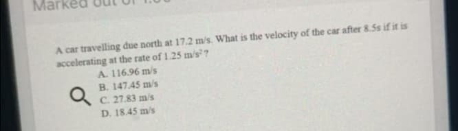 Ma
A car travelling due north at 17.2 m/s. What is the velocity of the car after 8.5s if it is
accelerating at the rate of 1.25 m/s ?
A. 116.96 m/s
B. 147.45 m/s
C. 27.83 m/s
D. 18.45 m/s
