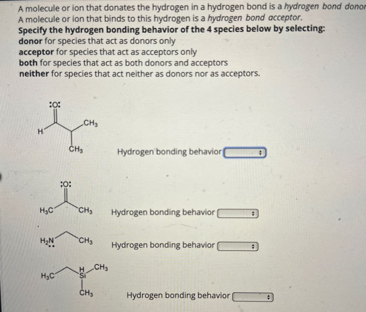 A molecule or ion that donates the hydrogen in a hydrogen bond is a hydrogen bond donor
A molecule or ion that binds to this hydrogen is a hydrogen bond acceptor.
Specify the hydrogen bonding behavior of the 4 species below by selecting:
donor for species that act as donors only
acceptor for species that act as acceptors only
both for species that act as both donors and acceptors
neither for species that act neither as donors nor as acceptors.
:0:
CH3
H
CH3
Hydrogen bonding behavior
:0:
H3C
CH3
Hydrogen bonding behavior
H₂N
CH3
Hydrogen bonding behavior
CH3
H3C
CH3
Hydrogen bonding behavior