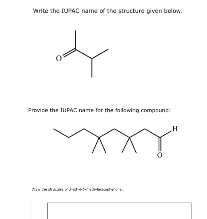 Write the IUPAC name of the structure given below.
Provide the IUPAC name for the following compound:
H
Draw the structure of 3-ethyl-5-methylacetophenone.