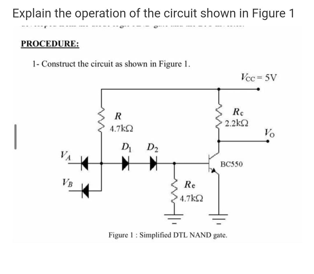 Explain the operation of the circuit shown in Figure 1
PROCEDURE:
1- Construct the circuit as shown in Figure 1.
Vcc = 5V
Re
2.2k2
R
4.7k2
Vo
D D2
VA
ВCS50
VB
Re
4.7kQ
Figure 1: Simplified DTL NAND gate.
