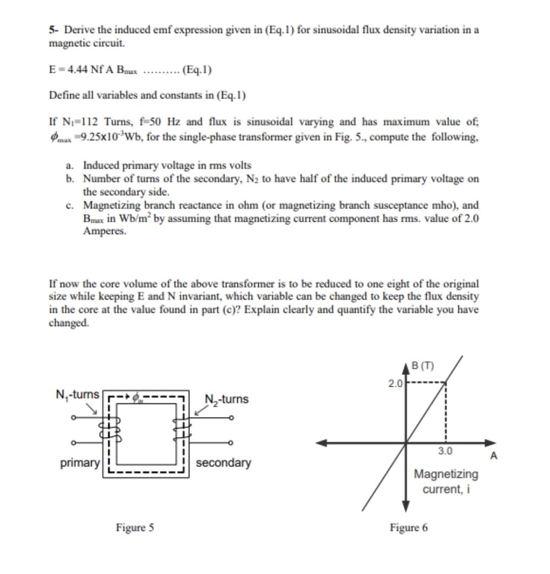 5- Derive the induced emf expression given in (Eq.1) for sinusoidal flux density variation in a
magnetic circuit.
E = 4.44 Nf A Bmax
- (Eq.1)
Define all variables and constants in (Eq.1)
If N=112 Turns, f-50 Hz and flux is sinusoidal varying and has maximum value of;
Pmax -9.25x10*Wb, for the single-phase transformer given in Fig. 5., compute the following,
a. Induced primary voltage in rms volts
b. Number of turns of the secondary, N2 to have half of the induced primary voltage on
the secondary side.
c. Magnetizing branch reactance in ohm (or magnetizing branch susceptance mho), and
Bmax in Wb/m by assuming that magnetizing current component has rms. value of 2.0
Amperes.
If now the core volume of the above transformer is to be reduced to one eight of the original
size while keeping E and N invariant, which variable can be changed to keep the flux density
in the core at the value found in part (c)? Explain clearly and quantify the variable you have
changed.
B (T)
2.0
N,-turns
N-turns
3.0
primary
secondary
Magnetizing
current, i
Figure 5
Figure 6
