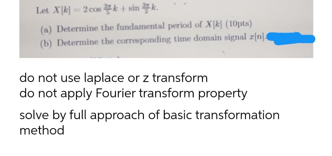 Let Xk]= 2 cos k + sin k.
(a) Determine the fundamental period of X k] (10pts)
(b) Determine the corresponding time domain signal z[n].
do not use laplace or z transform
do not apply Fourier transform property
solve by full approach of basic transformation
method
