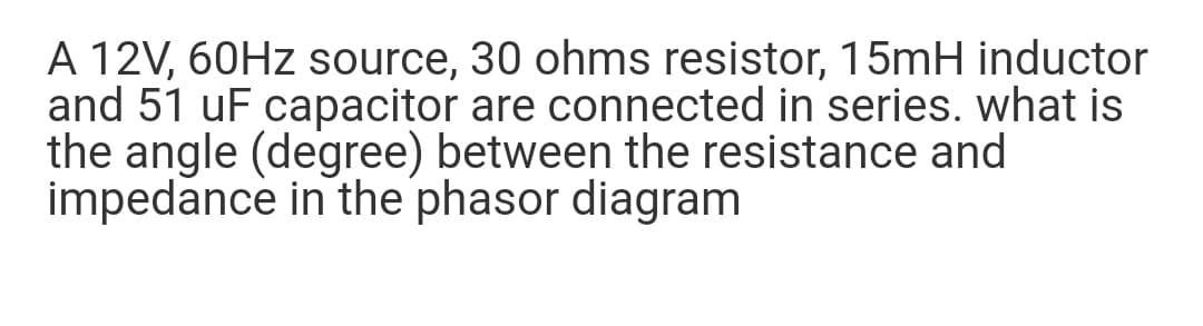 A 12V, 60HZ source, 30 ohms resistor, 15mH inductor
and 51 uF capacitor are connected in series. what is
the angle (degree) between the resistance and
impedance in the phasor diagram
