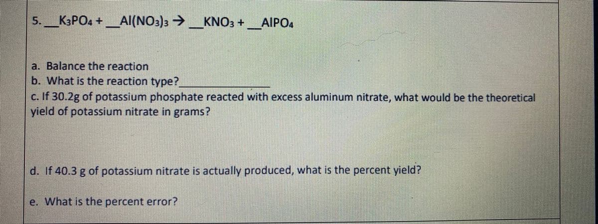 5.
K3PO4 +Al(NO3)3 >
KNO3 +_AIPO4
a. Balance the reaction
b. What is the reaction type?
c. If 30.2g of potassium phosphate reacted with excess aluminum nitrate, what would be the theoretical
yield of potassium nitrate in grams?
d. If 40.3 g of potassium nitrate is actually produced, what is the percent yield?
e. What is the percent error?
