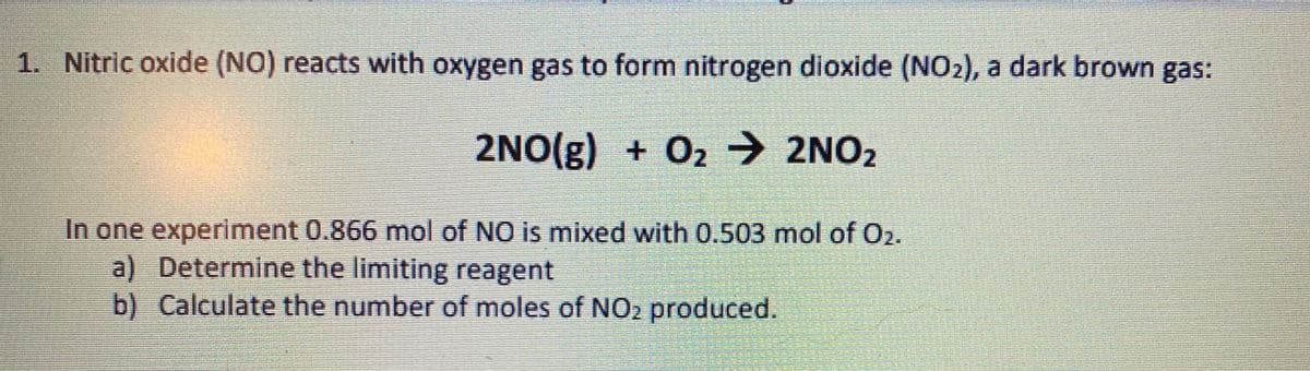 1. Nitric oxide (NO) reacts with oxygen gas to form nitrogen dioxide (NO2), a dark brown gas:
2NO(g) + O2 → 2NO2
In one experiment 0.866 mol of NO is mixed with 0.503 mol of O2.
a) Determine the limiting reagent
b) Calculate the number of moles of NO2 produced.
