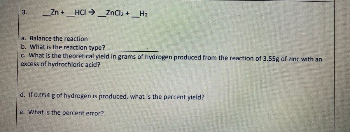 3.
Zn +_HCI → ZnCl2 + __H2
a. Balance the reaction
b. What is the reaction type?
c. What is the theoretical yield in grams of hydrogen produced from the reaction of 3.55g of zinc with an
excess of hydrochloric acid?
d. If 0.054 g of hydrogen is produced, what is the percent yield?
e. What is the percent error?
