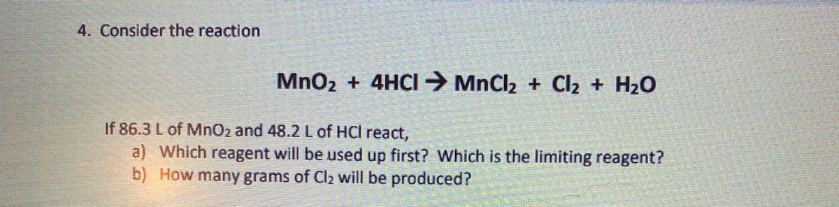 4. Consider the reaction
MnO2 + 4HCI→ MnCl2 + Cl2 + H2O
If 86.3 L of MnO2 and 48.2L of HCl react,
a) Which reagent will be used up first? Which is the limiting reagent?
b) How many grams of Cla will be produced?
