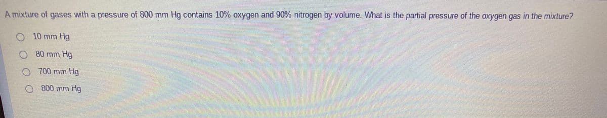 A mixture of gases with a pressure of 800 mm Hg contains 10% oxygen and 90% nitrogen by volume. What is the partial pressure of the oxygen gas in the mixture?
10 mm Hg
O 80 mm Hg
O 700 mm Hg
O 800 mm Hg
