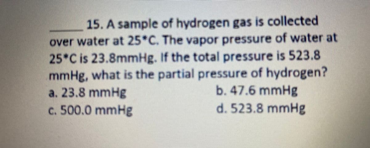 15. A sample of hydrogen gas is collected
over water at 25*C. The vapor pressure of water at
25*C is 23.8mmHg. If the total pressure is 523.8
mmHg, what is the partial pressure of hydrogen?
a. 23.8 mmHg
c. 500.0 mmHg
b.47.6mmHg
d. 523.8 mmHg
