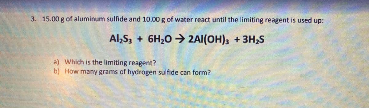 3. 15.00 g of aluminum sulfide and 10.00 g of water react until the limiting reagent is used up:
Al,S3 + 6H20 → 2AI(OH)3 + 3H,S
a) Which is the limiting reagent?
b) How many grams of hydrogen sulfide can form?
