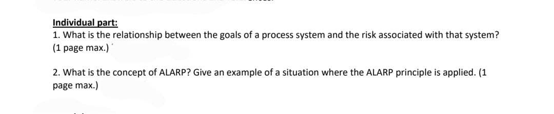 Individual part:
1. What is the relationship between the goals of a process system and the risk associated with that system?
(1 page max.)
2. What is the concept of ALARP? Give an example of a situation where the ALARP principle is applied. (1
page max.)
