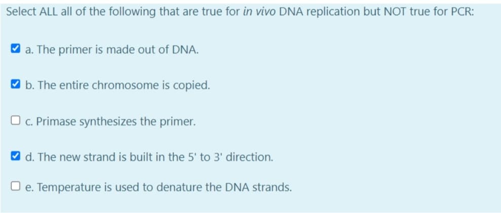 Select ALL all of the following that are true for in vivo DNA replication but NOT true for PCR:
V a. The primer is made out of DNA.
V b. The entire chromosome is copied.
O c. Primase synthesizes the primer.
V d. The new strand is built in the 5' to 3' direction.
O e. Temperature is used to denature the DNA strands.
