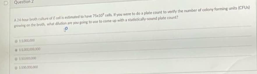 D Question 2
A 24-hour broth culture of E colis estimated to have 75x10 cells. If you were to do a plate count to verify the number of colony forming units (CFUS)
growing on the broth, what dilution are you going to use to come up with a statistically-sound plate count?
11.000.000
11.000.000.000
0 110000.000
1100.000.000
