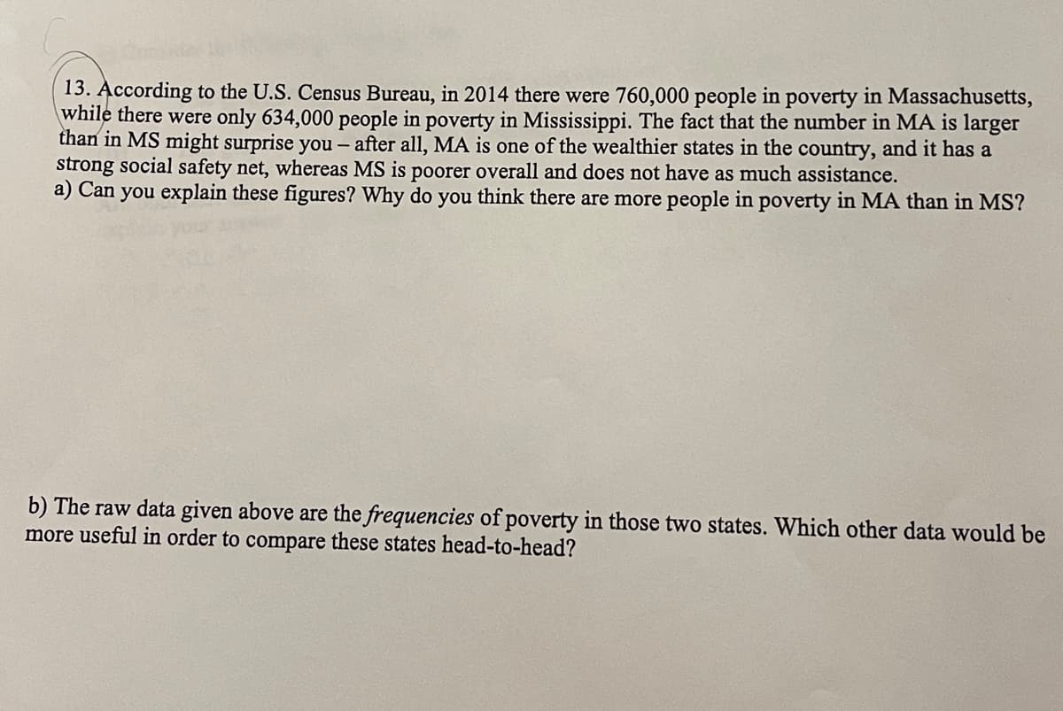 13. According to the U.S. Census Bureau, in 2014 there were 760,000 people in poverty in Massachusetts,
while there were only 634,000 people in poverty in Mississippi. The fact that the number in MA is larger
than in MS might surprise you – after all, MA is one of the wealthier states in the country, and it has a
strong social safety net, whereas MS is poorer overall and does not have as much assistance.
a) Can you explain these figures? Why do you think there are more people in poverty in MA than in MS?
b) The raw data given above are the frequencies of poverty in those two states. Which other data would be
more useful in order to compare these states head-to-head?
