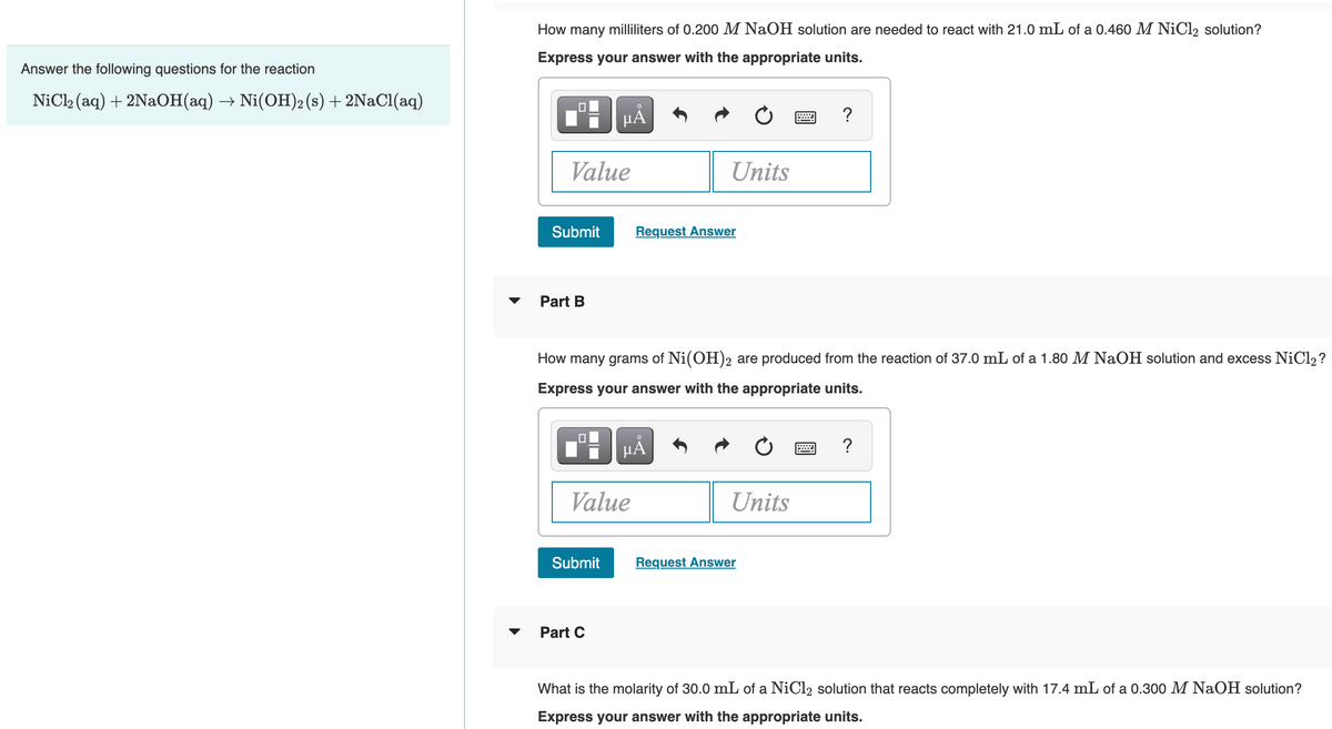 Answer the following questions for the reaction
NiCl₂ (aq) + 2NaOH(aq) → Ni(OH)2 (s) + 2NaCl(aq)
How many milliliters of 0.200 M NaOH solution are needed to react with 21.0 mL of a 0.460 M NiCl2 solution?
Express your answer with the appropriate units.
0
Value
Submit
Part B
μÅ
Submit
Value
Part C
How many grams of Ni(OH)2 are produced from the reaction of 37.0 mL of a 1.80 M NaOH solution and excess NiCl2?
Express your answer with the appropriate units.
Units
Request Answer
HÃ
Units
?
Request Answer
?
What is the molarity of 30.0 mL of a NiCl2 solution that reacts completely with 17.4 mL of a 0.300 M NaOH solution?
Express your answer with the appropriate units.