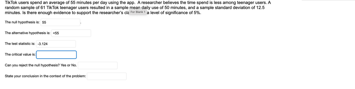 TikTok users spend an average of 55 minutes per day using the app. A researcher believes the time spend is less among teenager users. A
random sample of 61 TikTok teenager users resulted in a sample mean daily use of 50 minutes, and a sample standard deviation of 12.5
minutes. Is there enough evidence to support the researcher's cla For Blank 1 a level of significance of 5%.
The null hypothesis is: 55
The alternative hypothesis is: <55
The test statistic is: -3.124
The critical value is:
Can you reject the null hypothesis? Yes or No.
State your conclusion in the context of the problem: