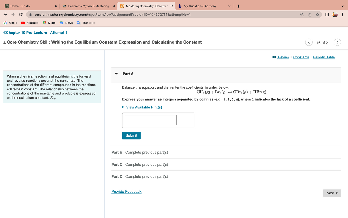 ←
Home - Bristol
G Gmail
с
X Bb Pearson's MyLab & Mastering - X
YouTube
session.masteringchemistry.com/myct/itemView?assignment
Maps GE News
Translate
MasteringChemistry: Chapter 1 X b My Questions | bartleby
ProblemID=194372714&attemptNo=1
<Chapter 10 Pre-Lecture - Attempt 1
+ Core Chemistry Skill: Writing the Equilibrium Constant Expression and Calculating the Constant
When a chemical reaction is at equilibrium, the forward
and reverse reactions occur at the same rate. The
concentrations of the different compounds in the reactions
will remain constant. The relationship between the
concentrations of the reactants and products is expressed
as the equilibrium constant, Kc.
▼
Part A
Balance this equation, and then enter the coefficients, in order, below.
Submit
Part B Complete previous part(s)
Part C Complete previous part(s)
X
CH4 (g) + Br₂(g) ⇒ CBr4 (g) + HBr(g)
Express your answer as integers separated by commas (e.g., 1,2,3,4), where 1 indicates the lack of a coefficient.
► View Available Hint(s)
Part D Complete previous part(s)
Provide Feedback
+
<
16 of 21
Review Constants | Periodic Table
>
Next >