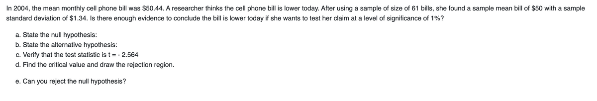 In 2004, the mean monthly cell phone bill was $50.44. A researcher thinks the cell phone bill is lower today. After using a sample of size of 61 bills, she found a sample mean bill of $50 with a sample
standard deviation of $1.34. Is there enough evidence to conclude the bill is lower today if she wants to test her claim at a level of significance of 1%?
a. State the null hypothesis:
b. State the alternative hypothesis:
c. Verify that the test statistic is t = - 2.564
d. Find the critical value and draw the rejection region.
e. Can you reject the null hypothesis?