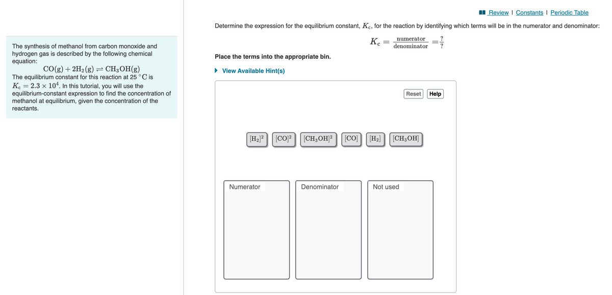 The synthesis of methanol from carbon monoxide and
hydrogen gas is described by the following chemical
equation:
CO(g) + 2H₂(g) ⇒ CH3OH(g)
The equilibrium constant for this reaction at 25 °C is
Kc = 2.3 × 104. In this tutorial, you will use the
equilibrium-constant expression to find the concentration of
methanol at equilibrium, given the concentration of the
reactants.
Review | Constants I Periodic Table
Determine the expression for the equilibrium constant, Kc, for the reaction by identifying which terms will be in the numerator and denominator:
?
171/13
?
Place the terms into the appropriate bin.
► View Available Hint(s)
[H₂]²
Numerator
[CO]² [CH, OH]2
Denominator
[CO]
Kc
=
numerator
denominator
[H₂] [CH3OH]
Not used
-
Reset Help