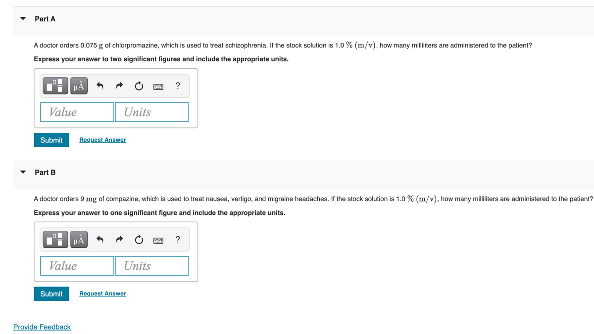 Part A
A doctor orders 0.075 g of chlorpromazine, which is used to treat schizophrenia. If the stock solution is 1.0 % (m/v), how many milliliters are administered to the patient?
Express your answer to two significant figures and include the appropriate units.
Value
Submit
Part B
μĂ
Submit
Value
Provide Feedback
A doctor orders 9 mg of compazine, which is used to treat nausea, vertigo, and migraine headaches. If the stock solution is 1.0 % (m/v), how many milliliters are administered to the patient?
Express your answer to one significant figure and include the appropriate units.
Units
Request Answer
µÅ
Units
Request Answer
?
W
?