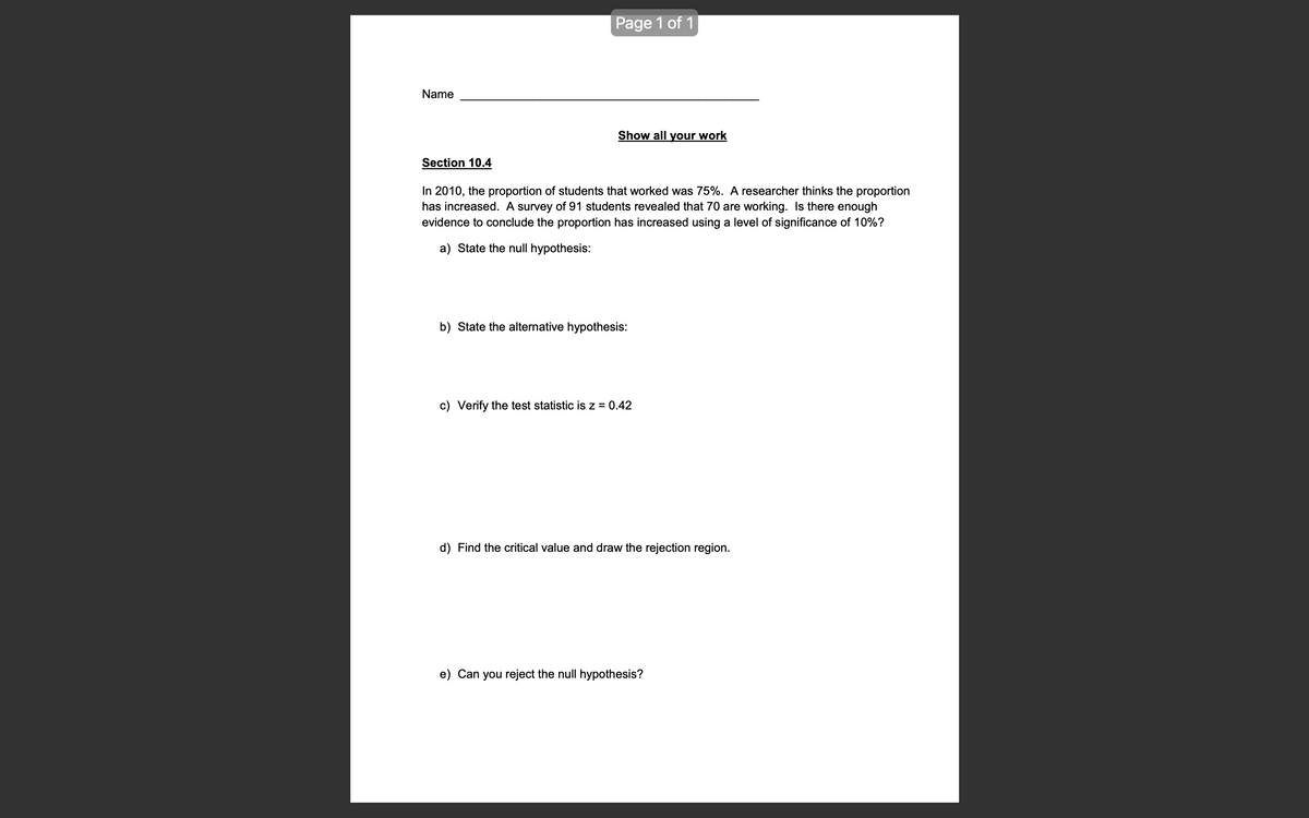 Name
Section 10.4
Page 1 of 1
Show all your work
In 2010, the proportion of students that worked was 75%. A researcher thinks the proportion
has increased. A survey of 91 students revealed that 70 are working. Is there enough
evidence to conclude the proportion has increased using a level of significance of 10%?
a) State the null hypothesis:
b) State the alternative hypothesis:
c) Verify the test statistic is z = 0.42
d) Find the critical value and draw the rejection region.
e) Can you reject the null hypothesis?