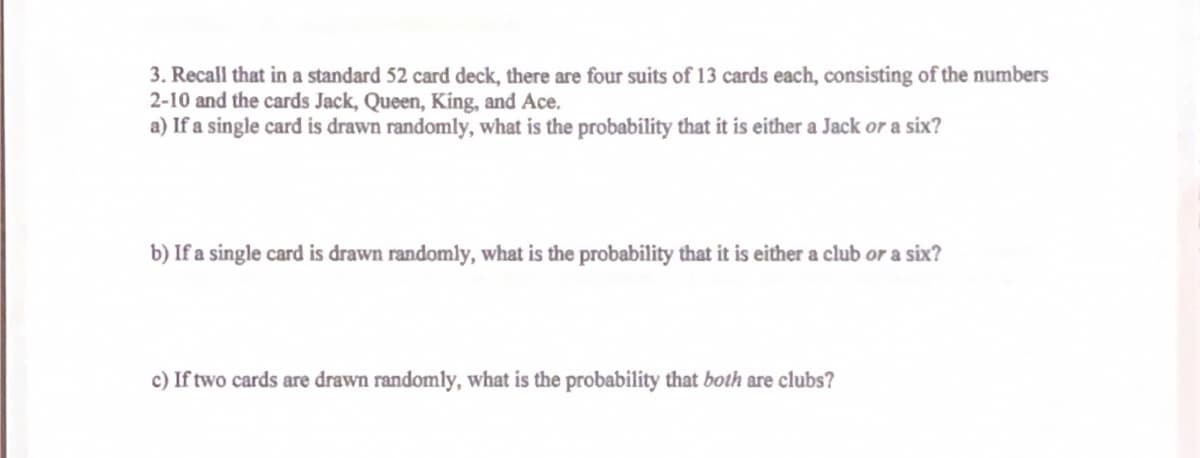 3. Recall that in a standard 52 card deck, there are four suits of 13 cards each, consisting of the numbers
2-10 and the cards Jack, Queen, King, and Ace.
a) If a single card is drawn randomly, what is the probability that it is either a Jack or a six?
b) If a single card is drawn randomly, what is the probability that it is either a club or a six?
c) If two cards are drawn randomly, what is the probability that both are clubs?
