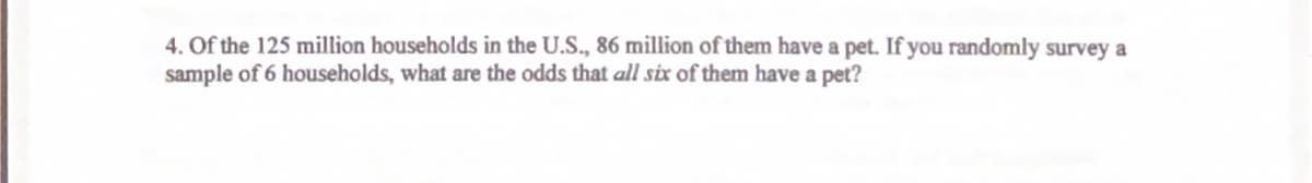 4. Of the 125 million households in the U.S., 86 million of them have a pet. If you randomly survey a
sample of 6 households, what are the odds that all six of them have a pet?
