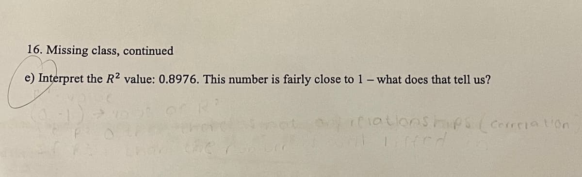 16. Missing class, continued
e) Interpret the R2 value: 0.8976. This number is fairly close to 1-what does that tell us?
y1atioOships(corciation
the
