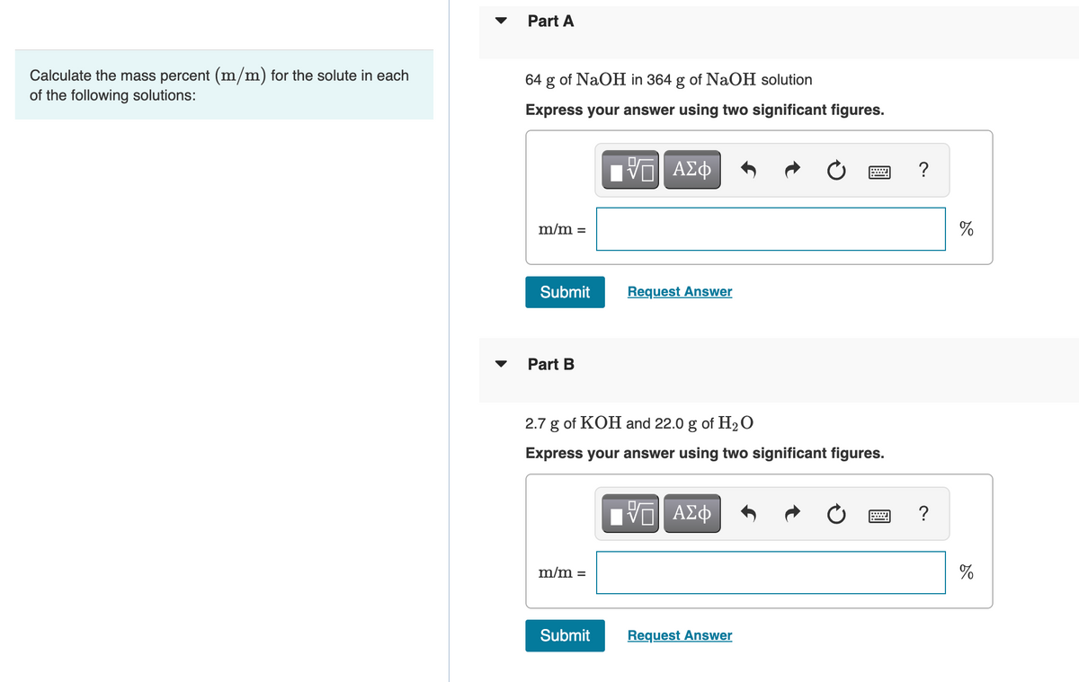 Calculate the mass percent (m/m) for the solute in each
of the following solutions:
Part A
64
g
of NaOH in 364 g of NaOH solution
Express your answer using two significant figures.
m/m =
Submit
Part B
m/m =
——| ΑΣΦ
2.7 g of KOH and 22.0 g of H₂O
Express your answer using two significant figures.
Submit
Request Answer
==| ΑΣΦ
Request Answer
?
?
do
%
do
%