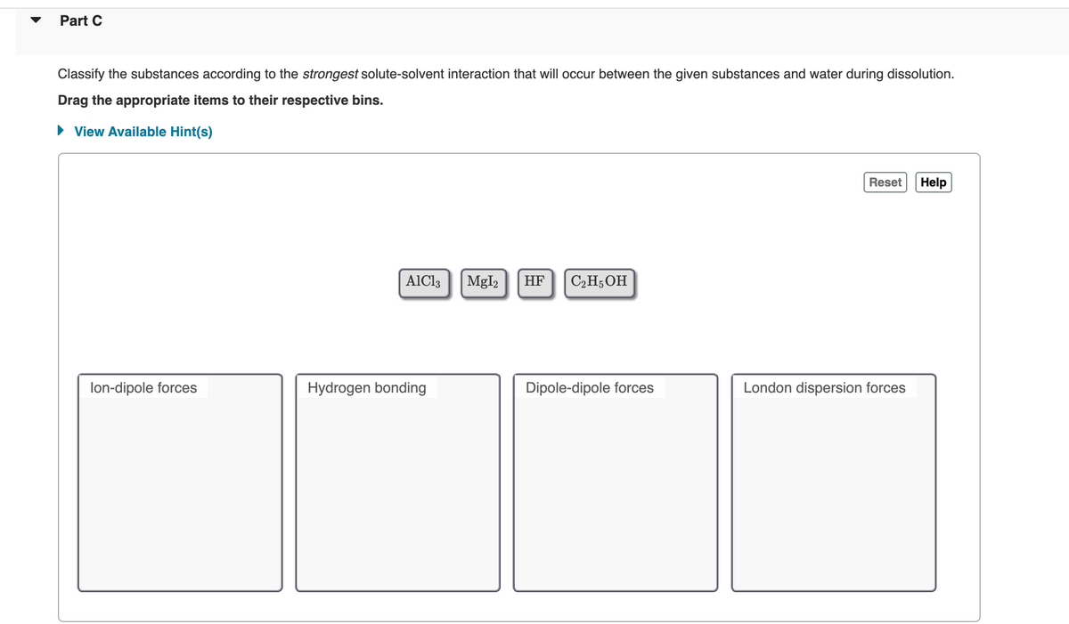 Part C
Classify the substances according to the strongest solute-solvent interaction that will occur between the given substances and water during dissolution.
Drag the appropriate items to their respective bins.
► View Available Hint(s)
lon-dipole forces
AlCl3
Hydrogen bonding
MgI₂ HF C₂H5OH
Dipole-dipole forces
Reset Help
London dispersion forces