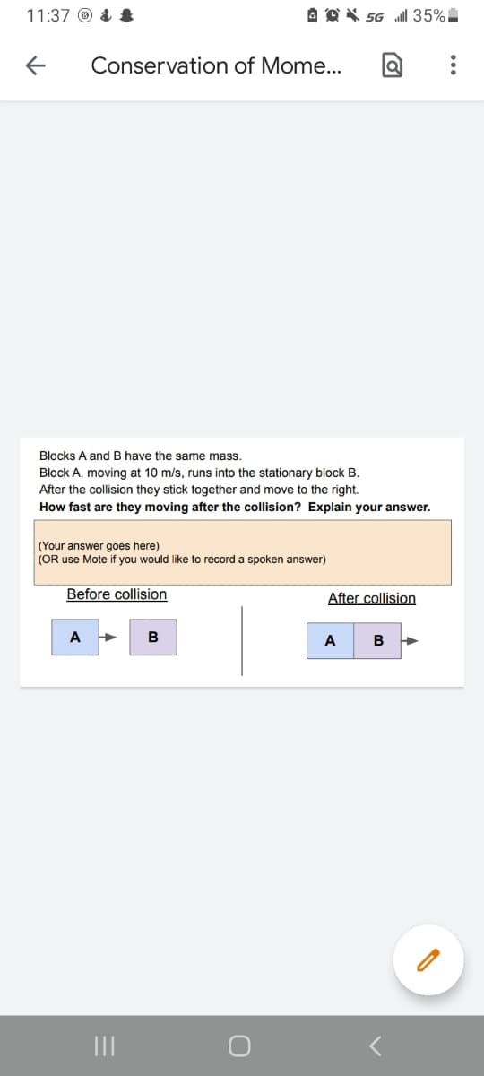 11:37 ® & $
A O X 56 ll 35%
Conservation of Mome...
Blocks A and B have the same mass.
Block A, moving at 10 m/s, runs into the stationary block B.
After the collision they stick together and move to the right.
How fast are they moving after the collision? Explain your answer.
(Your answer goes here)
(OR use Mote if you would like to record a spoken answer)
Before collision
After collision
A
B
A
