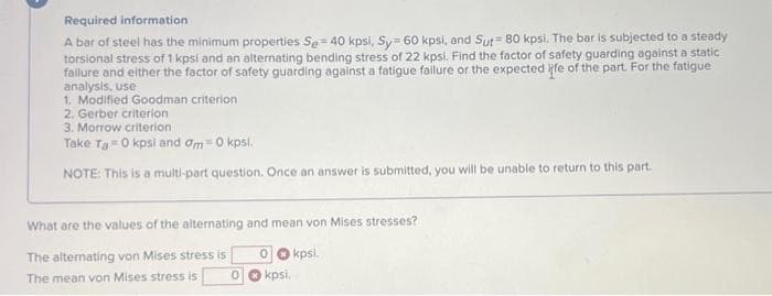 Required information
steady
A bar of steel has the minimum properties Se= 40 kpsi, Sy= 60 kpsi, and Sut= 80 kpsi. The bar is subjected to a
torsional stress of 1 kpsi and an alternating bending stress of 22 kpsi. Find the factor of safety guarding against a static
failure and either the factor of safety guarding against a fatigue failure or the expected ife of the part. For the fatigue
analysis, use
1. Modified Goodman criterion
2. Gerber criterion
3. Morrow criterion
Take Ta 0 kpsi and am= 0 kpsl.
NOTE: This is a multi-part question. Once an answer is submitted, you will be unable to return to this part.
What are the values of the alternating and mean von Mises stresses?
The alternating von Mises stress is
The mean von Mises stress is
0
0 kpsi.
kpsi.