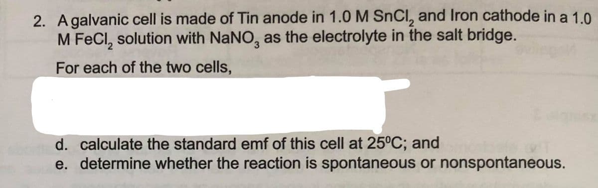 2. Agalvanic cell is made of Tin anode in 1.0 M SnCl, and Iron cathode in a 1.0
M FeCl, solution with NaNO, as the electrolyte in the salt bridge.
For each of the two cells,
d. calculate the standard emf of this cell at 25°C; and
e. determine whether the reaction is spontaneous or nonspontaneous.
