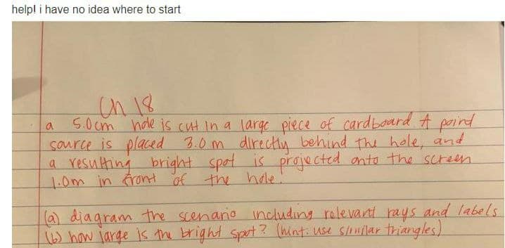 helpl i have no idea where to start
On 18
5.0cm hde is cut in a large piece of cardboard A paind
saurce is placed 3.0 m directly behind the hole, and
a resulting
1.0m in ront of the hole!
bright.
spot is projected onto the screen
La) diagram the scenaro including relevant rays and labels
(6) how jarge is the bright spot 3 (hinti use suilar thiangles)

