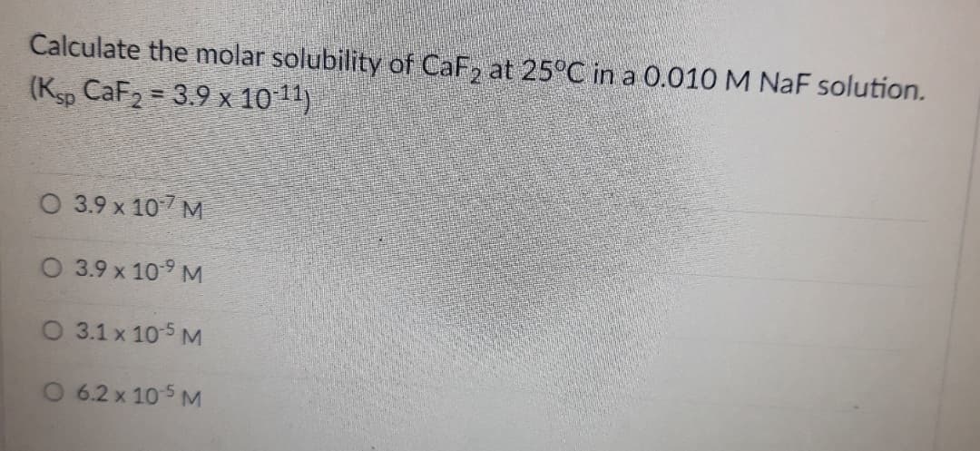 Calculate the molar solubility of CaF, at 25°C in a 0.010 M NaF solution.
(Ksp CaF2 = 3.9 x 1011)
%3D
O 3.9 x 107 M
O 3.9 x 10-9 M
O 3.1 x 105 M
O 6.2 x 105 M
