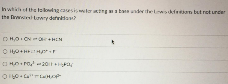 In which of the following cases is water acting as a base under the Lewis definitions but not under
the Brønsted-Lowry definitions?
O H2O + CN2 OH° + HCN
O H2O + HF = H3O* + F°
O H20 + PO,3= 20H¯ + H2PO4
O H2O + Cu²* 2 Cu(H2O)2+
