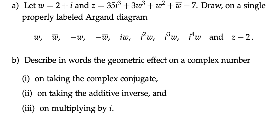 a) Let w = 2+i and z = 351³ +3w³+w²+w-7. Draw, on a single
properly labeled Argand diagram
-w, -w, iw, i²w, i³w, itw and
iw and z-2.
w,
W,
b) Describe in words the geometric effect on a complex number
(i) on taking the complex conjugate,
(ii) on taking the additive inverse, and
(iii) on multiplying by i.