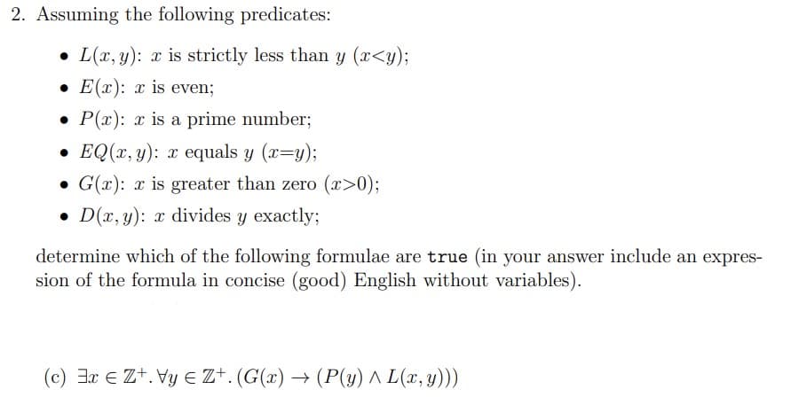 2. Assuming the following predicates:
L(x, y): x is strictly less than y (x<y);
.E(x): x is even;
P(x): x is a prime number;
EQ(x, y): x equals y (x=y);
G(x): x is greater than zero (x>0);
D(x, y): x divides y exactly;
determine which of the following formulae are true (in your answer include an expres-
sion of the formula in concise (good) English without variables).
(c) ExZ+. VyZ+. (G(x) → (P(y) ^ L(x, y)))