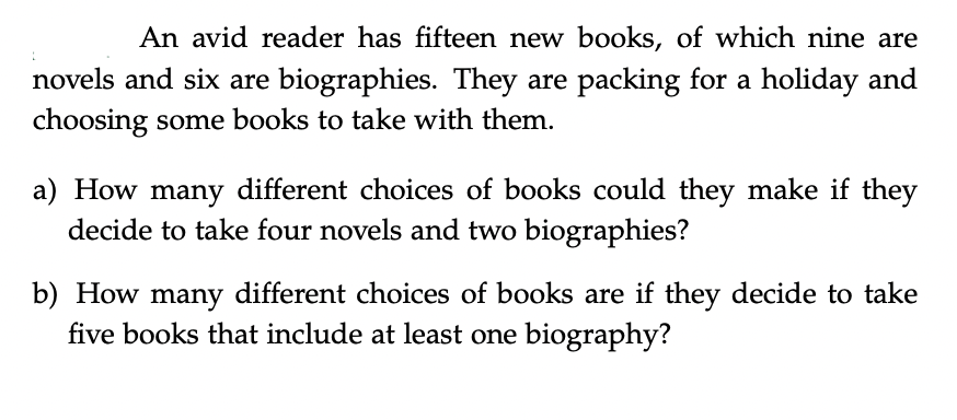 An avid reader has fifteen new books, of which nine are
novels and six are biographies. They are packing for a holiday and
choosing some books to take with them.
a) How many different choices of books could they make if they
decide to take four novels and two biographies?
b) How many different choices of books are if they decide to take
five books that include at least one biography?