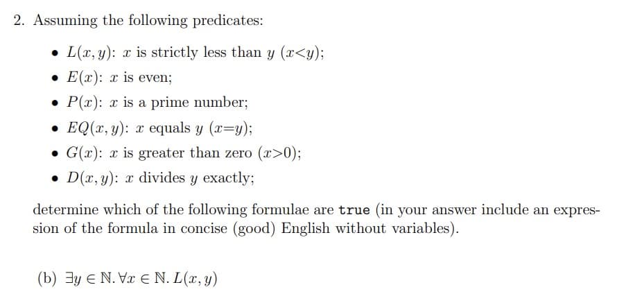 2. Assuming the following predicates:
L(x, y): x is strictly less than y (x<y);
E(x): x is even;
• P(x): x is a prime number;
•EQ(x, y): x equals y (x=y);
• G(x): x is greater than zero (x>0);
D(x, y): x divides y exactly;
determine which of the following formulae are true (in your answer include an expres-
sion of the formula in concise (good) English without variables).
(b) y N. V E N. L(x, y)