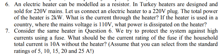 6. An electric heater can be modelled as a resistor. In Turkey heaters are designed and
sold for 220V mains. Let us connect an electric heater to a 220V plug. The total power
of the heater is 2kW. What is the current through the heater? If the heater is used in a
country, where the mains voltage is 110V, what power is dissipated on the heater?
7. Consider the same heater in Question 6. We try to protect the system against high
currents using a fuse. What should be the current rating of the fuse if the household
total current is 10A without the heater? (Assume that you can select from the standard
ratings of 5, 10, 15, 20 and 25 A!)
