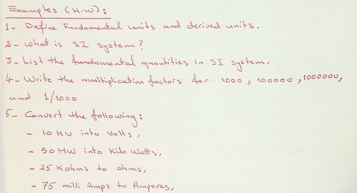 Exumples CH.w);
1- Define Fundamental units and derived units.
2 - what is SI System ?
Ja hist the frumdamental quautities in SI system.
4- Write the multiplication factors for
and 1/1000
5- Convert the following:
1o00, to0000 ,1000000,
1o ku into Volts,
50 MW into Kilo watts,
25 Kohms to ohms,
- 75 milli Amps to Amperes,
